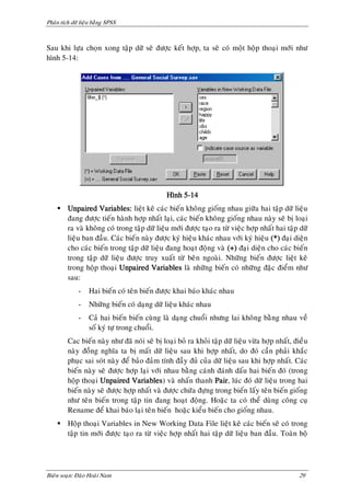 Phaân tích döõ lieäu baèng SPSS



Sau khi löïa choïn xong taäp döõ seõ ñöôïc keát hôïp, ta seõ coù moät hoäp thoaïi môùi nhö
hình 5-14:




                                              Hình 5-14
     Unpaired Variables: lieät keâ caùc bieán khoâng gioáng nhau giöõa hai taäp döõ lieäu
      ñang ñöôïc tieán haønh hôïp nhaát laïi, caùc bieán khoâng gioáng nhau naøy seõ bò loaïi
      ra vaø khoâng coù trong taäp döõ lieäu môùi ñöôïc taïo ra töø vieäc hôïp nhaát hai taäp döõ
      lieäu ban ñaàu. Caùc bieán naøy ñöôïc kyù hieäu khaùc nhau vôùi kyù hieäu (*) ñaïi dieän
      cho caùc bieán trong taäp döõ lieäu ñang hoaït ñoäng vaø (+) ñaïi dieän cho caùc bieán
      trong taäp döõ lieäu ñöôïc truy xuaát töø beân ngoaøi. Nhöõng bieán ñöôïc lieät keâ
      trong hoäp thoaïi Unpaired Variables laø nhöõng bieán coù nhöõng ñaëc ñieåm nhö
      sau:
              -    Hai bieán coù teân bieán ñöôïc khai baùo khaùc nhau
              -    Nhöõng bieán coù daïng döõ lieäu khaùc nhau
              -    Caû hai bieán bieán cuøng laø daïng chuoåi nhöng lai khoâng baèng nhau veà
                   soá kyù töï trong chuoåi.
         Cac bieán naøy nhö ñaõ noùi seõ bò loaïi boû ra khoûi taäp döõ lieäu vöøa hôïp nhaát, ñieàu
         naøy ñoàng nghóa ta bò maát döõ lieäu sau khi hôïp nhaát, do ñoù caàn phaûi khaéc
         phuïc sai soùt naøy ñeå baûo ñaûm tính ñaày ñuû cuûa döõ lieäu sau khi hôïp nhaát. Caùc
         bieán naøy seõ ñöôïc hôïp laïi vôùi nhau baèng caùnh ñaùnh daáu hai bieán ñoù (trong
         hoäp thoaïi Unpaired Variables) vaø nhaán thanh Pair, luùc ñoù döõ lieäu trong hai
         bieán naøy seõ ñöôïc hôïp nhaát vaø ñöôïc chöùa ñöïng trong bieán laáy teân bieán gioáng
         nhö teân bieán trong taäp tin ñang hoaït ñoäng. Hoaëc ta coù theå duøng coâng cuï
         Rename ñeå khai baùo laïi teân bieán hoaëc kieåu bieán cho gioáng nhau.
     Hoäp thoaïi Variables in New Working Data File lieät keâ caùc bieán seõ coù trong
      taäp tin môùi ñöôïc taïo ra töø vieäc hôïp nhaát hai taäp döõ lieäu ban ñaàu. Toaøn boä




Bieân soaïn: Ñaøo Hoaøi Nam                                                                     29
 