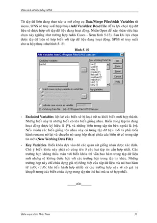 Phaân tích döõ lieäu baèng SPSS



Töø taäp döõ lieäu ñang thao taùc ta môû coâng cuï Data/Merge Files/Adds Variables töø
menu, SPSS seõ truy suaát hoäp thoaïi Add Variables: Read File ñeå ta löïa choïn taäp döõ
lieäu seõ ñöôïc hôïp vôùi taäp döõ lieäu ñang hoaït ñoäng. Nhaán Open ñeå xaùc nhaän vieäc löïa
choïn naøy (gioáng nhö tröôøng hôïp Adds Cases - Xem hình 5-13). Sau khi löïa choïn
ñöôïc taäp döõ lieäu seõ hôïp bieán vôùi taäp döõ lieäu ñang hoaït ñoäng. SPSS seõ truy suaát
cho ta hoäp thoaïi nhö hình 5-15:
                                            Hình 5-15




-   Excluded Variables lieät keâ caùc bieán seõ bò loaïi tröø ra khoûi bieán môùi hôïp thaønh.
    Nhöõng bieán naøy laø nhöõng bieán coù teân bieán gioáng nhau. Bieán trong taäp tin ñang
    hoaït ñoäng ñöôïc kyù hieäu laø (*), vaø nhöõng bieán trong taäp tin beân ngoaøi laø (+).
    Neáu muoán caùc bieán gioáng teân nhau naøy coù trong taäp döõ lieäu môùi ta phaûi tieán
    haønh rename noù laïi vaø chuyeån noù sang hoäp thoaïi chöùa caùc bieán seõ coù trong taäp
    tin môùi (New Working Data File)
-   Key Variables. Bieán khoùa döïa vaøo ñoù caùc quan saùt gioáng nhau ñöôïc xaùc ñònh.
    Chuù yù bieán khoùa naøy phaûi coù cuøng teân ôû caùc hai taäp tin caàn hôïp nhaát. Caùc
    tröôøng hôïp khoâng thoûa maõn vôùi bieán khoùa thì vaãn bao haøm trong taäp döõ lieäu
    môùi nhöng seõ khoâng ñöôïc hôïp vôùi caùc tröôøng hôïp trong taäp tin khaùc. Nhöõng
    tröôøng hôïp naøy chæ chöùa ñöïng giaù trò rieâng bieät cuûa taäp döõ lieäu maø noù bao haøm
    töø tröôùc (tröôùc khi tieán haønh hôïp nhaát) vaø caùc tröôøng hôïp naøy seõ coù giaù trò
    khuyeát trong caùc bieán chöùa ñöïng trong taäp tin thöù hai maø ta seõ hôïp nhaát.


                                      _____o0o______




Bieân soaïn: Ñaøo Hoaøi Nam                                                                 31
 