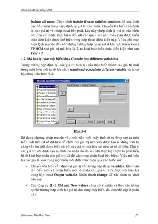Phaân tích döõ lieäu baèng SPSS



         Include all cases. Choïn leänh include if case satisfies condition ñeå xaùc ñònh
         caùc ñieàu kieän trong vieäc ñònh laïi giaù trò cuûa bieán. Chuyeån teân bieán caàn ñònh
         laïi caùc giaù trò vaøo hoäp thoaïi beân phaûi. Luùc naøy pheùp ñònh laïi giaù trò cuûa bieán
         noùi treân chæ ñöôïc thöïc hieän ñoái vôùi caùc quan saùt naøo thoûa maõn ñöôïc bieåu
         thöùc ñieàu kieän ñöôïc theå hieän trong hoäp thoaïi ñieàu kieän naøy. Ví duï chæ thöïc
         hieän leänh recode ñoái vôùi nhöõng tröôøng hôïp quan saùt ôû khu vöïc (bieán kvuc)
         TP.HCM (coù giaù trò maõ hoùa laø 2) ta khai baùo bieåu thöùc ñieàu kieän nhö sau
         kvuc = 2.
1.2. Maõ hoùa laïi vaøo moät bieán khaùc (Recode into different variables)
Trong tröôøng hôïp ñònh laïi caùc giaù trò hieän taïi cuûa moät bieán thaønh caùc giaù trò môùi
trong moät bieán môùi ta seõ löïa choïn transform/recode/into different variable vaø ta coù
hoäp thoaïi nhö hình 5-4:




                                              Hình 5-4
Söû duïng phöông phaùp recode vaøo moät bieán môùi maùy tính seõ töï ñoäng taïo ra moät
bieán môùi treân cô sôû döõ lieäu ñeå chöùa caùc giaù trò môùi vöøa ñöôïc taïo ra, ñoàng thôøi ta
cuõng vaãn löu giöõ ñöôïc bieán cuû vôùi caùc giaù trò maõ hoùa cuû treân cô sôû döõ lieäu. Chuù yù
caùc giaù trò vöøa ñöôïc taïo ra chöa coù nhaõn, do ñoù sau khi thöïc hieän leänh ta phaûi tieán
haønh khai baùo nhaõn cho giaù trò (ñaõ ñeà caäp trong phaàn khai baùo bieán). Vieäc maõ hoùa
laïi caùc giaù trò vaøo trong moät bieán môùi ñöôïc thöïc hieän qua caùc böôùc sau:
    -    Chuyeån teân bieán caàn ñònh laïi giaù trò vaøo trong hoäp thoaïi variables. Khai baùo
         teân bieán môùi vaø nhaõn bieán môùi seõ chöùa caùc giaù trò vöøa ñöôïc maõ hoùa laïi
         trong hoäp thoaïi Output variable. Nhaán thanh change ñeå xaùc nhaän söï khaùi
         baùo naøy.
    -    Caùc coâng cuï If vaø Old and New Values cuõng coù yù nghóa vaø thao taùc töông
         töï nhö tröôøng hôïp ñònh laïi giaù trò cho cuøng moät bieán, ñaõ ñöôïc ñeà caäp ôû phaàn
         treân.




Bieân soaïn: Ñaøo Hoaøi Nam                                                                       21
 
