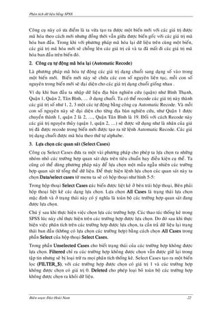 Phaân tích döõ lieäu baèng SPSS



Coâng cuï naøy coù öa ñieåm laø ta vöøa taïo ra ñöôïc moät bieán môùi vôùi caùc giaù trò ñöôïc
maõ hoùa theo caùch môùi nhöng ñoàng thôøi vaãn giöõa ñöôïc bieán goác vôùi caùc giaù trò maõ
hoùa ban ñaàu. Trong khi vôùi phöông phaùp maõ hoùa laïi döõ lieäu treân cuøng moät bieán,
caùc giaù trò maõ hoùa môùi seõ choàng leân caùc giaù trò cuû vaø ta ñaõ maát ñi caùc giaù trò maõ
hoùa ban ñaàu treân bieán ñoù.
2. Coâng cuï töï ñoäng maõ hoùa laïi (Automatic Recode)
Laø phöông phaùp maõ hoùa töï ñoäng caùc giaù trò daïng chuoåi sang daïng soá vaøo trong
moät bieán môùi. Bieán môùi naøy seõ chöùa caùc con soá nguyeân lieân tuïc, moãi con soá
nguyeân trong bieán môùi seõ ñaïi dieän cho caùc giaù trò daïng chuoåi gioáng nhau .
Ví duï khi ban ñaàu ta nhaäp döõ lieäu ñòa baøn nghieân cöùu (quaän) nhö Bình Thaïnh,
Quaän 1, Quaän 2, Taân Bình, … ôû daïng chuoåi. Ta coù theå recode caùc giaù trò naøy thaønh
caùc giaù trò soá nhö 1, 2, 3 moät caùc töï ñoäng baèng coâng cuï Automatic Recode. Vaø moãi
con soá nguyeân naøy seõ ñaïi dieän cho töøng ñòa baøn nghieân cöùu, nhö Quaän 1 ñöôïc
chuyeån thaønh 1, quaän 2 laø 2, …, Quaän Taân Bình laø 19. Ñoái vôùi caùch Recode naøy
caùc giaù trò nguyeân thuûy (quaän 1, quaän 2, …) seõ ñöôïc söõ duïng nhö laø nhaõn cuûa giaù
trò ñaõ ñöôïc recode trong bieán môùi ñöôïc taïo ra töø leänh Automatic Recode. Caùc giaù
trò daïng chuoåi ñöôïc maõ hoùa theo thöù töï alphabe.
3. Löïa choïn caùc quan saùt (Select Cases)
Coâng cuï Select Cases ñöa ra moät vaøi phöông phaùp cho pheùp ta löïa choïn ra nhöõng
nhoùm nhoû caùc tröôøng hôïp quan saùt döïa treân tieâu chuaån hay ñieàu kieän cuï theå. Ta
cuõng coù theå duøng phöông phaùp naøy ñeå löïa choïn moät maãu ngaãu nhieân caùc tröôøng
hôïp quan saùt töø toång theå döõ lieäu. Ñeå thöïc hieän leänh löïa choïn caùc quan saùt naøy ta
choïn Data/select cases töø menu ta seõ coù hoäp thoaïi nhö hình 5-5:
Trong hoäp thoaïi Select Cases caùc bieán ñöôïc lieät keâ ôû beân traùi hoäp thoaïi, Beân phaûi
hoäp thoaïi lieät keâ caùc daïng löïa choïn. Löïa choïn All Cases laø traïng thaùi löïa choïn
maëc ñònh vaø ôû traïng thaùi naøy coù yù nghóa laø toaøn boä caùc tröôøng hôïp quan saùt ñang
ñöôïc löïa choïn.
Chuù yù sau khi thöïc hieän vieäc choïn löïa caùc tröôøng hôïp. Caùc thao taùc thoáng keâ trong
SPSS luùc naøy chæ thöïc hieän treân caùc tröôøng hôïp ñöôïc löïa choïn. Do ñoù sau khi thöïc
hieän vieäc phaân tích treân caùc tröôøng hôïp ñöôïc löïa choïn, ta caàn traû döõ lieäu laïi traïng
thaùi ban ñaàu (kh6ng coù löïa choïn caùc tröôøng hôïp) baèng caùch choïn All Cases trong
phaàn Select cuûa hoäp thoaïi Select Cases.
Trong phaàn Unselected Cases cho bieát traïng thaùi cuûa caùc tröôøng hôïp khoâng ñöôïc
löïa choïn. Filtered chæ ra caùc tröôøng hôïp khoâng ñöôïc choïn vaãn ñöôïc giöõ laïi trong
taäp tin nhöng seõ bò loaïi tröø ra moïi phaân tích thoáng keâ. Select Cases taïo ra moät bieán
loïc (FILTER_$), vôùi caùc tröôøng hôïp ñöôïc choïn coù giaù trò 1 vaø caùc tröôøng hôïp
khoâng ñöôïc choïn coù giaù trò 0. Deleted cho pheùp loaïi boû toaøn boä caùc tröôøng hôïp
khoâng ñöôïc choïn ra khoûi döõ lieäu.



Bieân soaïn: Ñaøo Hoaøi Nam                                                                    22
 