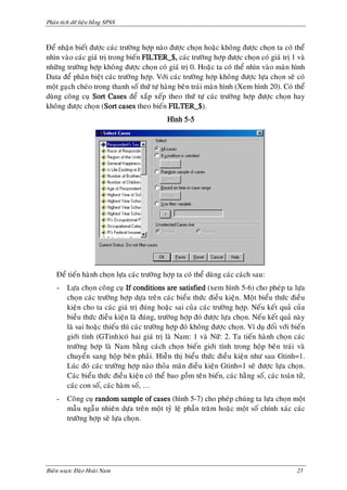 Phaân tích döõ lieäu baèng SPSS



Ñeå nhaän bieát ñöôïc caùc tröôøng hôïp naøo ñöôïc choïn hoaëc khoâng ñöôïc choïn ta coù theå
nhìn vaøo caùc giaù trò trong bieán FILTER_$, caùc tröôøng hôïp ñöôïc choïn coù giaù trò 1 vaø
nhöõng tröôøng hôïp khoâng ñöôïc choïn coù giaù trò 0. Hoaëc ta coù theå nhìn vaøo maøn hình
Data ñeå phaân bieät caùc tröôøng hôïp. Vôùi caùc tröôøng hôïp khoâng ñöôïc löïa choïn seõ coù
moät gaïch cheùo trong thanh soá thöù töï haøng beân traùi maøn hình (Xem hình 20). Coù theå
duøng coâng cuï Sort Cases ñeå xaép xeáp theo thöù töï caùc tröôøng hôïp ñöôïc choïn hay
khoâng ñöôïc choïn (Sort cases theo bieán FILTER_$).
                                              Hình 5-5




    Ñeå tieán haønh choïn löïa caùc tröôøng hôïp ta coù theå duøng caùc caùch sau:
    -    Löïa choïn coâng cuï If conditions are satisfied (xem hình 5-6) cho pheùp ta löïa
         choïn caùc tröôøng hôïp döïa treân caùc bieåu thöùc ñieàu kieän. Moät bieåu thöùc ñieàu
         kieän cho ta caùc giaù trò ñuùng hoaëc sai cuûa caùc tröôøng hôïp. Neáu keát quaû cuûa
         bieàu thöùc ñieàu kieän laø ñuùng, tröôøng hôïp ñoù ñöôïc löïa choïn. Neáu keát quaû naøy
         laø sai hoaëc thieáu thì caùc tröôøng hôïp ñoù khoâng ñöôïc choïn. Ví duï ñoái vôùi bieán
         giôùi tính (GTinh)coù hai giaù trò laø Nam: 1 vaø Nöõ: 2. Ta tieán haønh choïn caùc
         tröôøng hôïp laø Nam baèng caùch choïn bieán giôùi tính trong hoäp beân traùi vaø
         chuyeån sang hoäp beân phaûi. Hieãn thò bieåu thöùc ñieàu kieän nhö sau Gtinh=1.
         Luùc ñoù caùc tröôøng hôïp naøo thoûa maõn ñieàu kieän Gtinh=1 seõ ñöôïc löïa choïn.
         Caùc bieåu thöùc ñieàu kieän coù theå bao goàm teân bieán, caùc haèng soá, caùc toaùn töû,
         caùc con soá, caùc haøm soá, …
    -    Coâng cuï random sample of cases (hình 5-7) cho pheùp chuùng ta löïa choïn moät
         maãu ngaãu nhieân döïa treân moät tyû leä phaàn traêm hoaëc moät soá chính xaùc caùc
         tröôøng hôïp seõ löïa choïn.




Bieân soaïn: Ñaøo Hoaøi Nam                                                                    23
 
