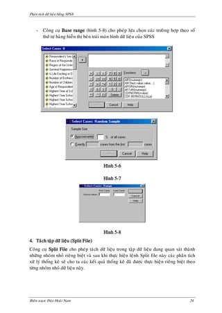 Phaân tích döõ lieäu baèng SPSS



    -    Coâng cuï Base range (hình 5-8) cho pheùp löïa choïn caùc tröoøng hôïp theo soá
         thöù töï haøng hieãn thò beân traùi maøn hình döõ lieäu cuûa SPSS




                                          Hình 5-6

                                          Hình 5-7




                                          Hình 5-8
4. Taùch taäp döõ lieäu (Split File)
Coâng cuï Split File cho pheùp taùch döõ lieäu trong taäp döõ lieäu ñang quan saùt thaønh
nhöõng nhoùm nhoû rieâng bieät vaø sau khi thöïc hieän leänh Split file naøy caùc phaân tích
xöõ lyù thoáng keâ seõ cho ta caùc keát quaû thoáng keâ ñaõ ñöôïc thöïc hieän rieâng bieät theo
töøng nhoùm nhoû döõ lieäu naøy.




Bieân soaïn: Ñaøo Hoaøi Nam                                                                24
 