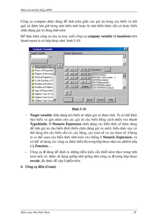 Phaân tích döõ lieäu baèng SPSS



Coâng cuï compute ñöôïc duøng ñeå tính toaùn giöõa caùc giaù trò trong caùc bieán vaø keát
quaû seõ ñöôïc löu giöõ trong moät bieán môùi hoaëc laø moät bieán khaùc saún coù hoaëc bieán
chöùa ñöïng giaù trò ñang tính toaùn.
Ñeå thöïc hieän coâng cuï naøy ta truy xuaát coâng cuï compute variable töø transform treân
thanh menu ta coù hoäp thoaïi nhö hình 5-10:




                                           Hình 5-10
    -    Target variable chöùa ñöïng teân bieán seõ nhaän giaù trò ñöôïc tính. Ta coù theå khaùi
         baùo kieåu vaø gaùn nhaõn cho caùc giaù trò cuûa bieán baèng caùch nhaán vaøo thanh
         Type&lable. OÂ Numeric Expression chöùa ñöïng caùc bieåu thöùc soá ñöôïc duøng
         ñeå tính giaù trò cho bieán ñích (bieán chöùa ñöïng giaù trò môùi), bieåu thöùc naøy coù
         theå duøng teân caùc bieán saün coù, caùc haèng, caùc toaùn töû vaø caùc haøm soá. Chuùng
         ta co theå soaïn caùc bieåu thöùc tính toaùn vaøo thaüng oâ Numeric Expression, vaø
         coù theå söõ duïng caùc coâng cuï ñöôïc hieån thò trong hoäp thoaïi nhö caùc phieám (+),
         (-), Function,…
    -    Coâng cuï if duøng ñeå ñònh ra nhöõng ñieàu kieän caàn thieát keøm theo trong tính
         toaùn neáu coù, ñöôïc söû duïng gioáng nhöù gioáng nhö coâng cuï if trong hoäp thoaïi
         recode, ñaõ ñöôïc ñeà caäp ôû phaàn treân.
6. Coâng cuï ñeám (Count)




Bieân soaïn: Ñaøo Hoaøi Nam                                                                   26
 