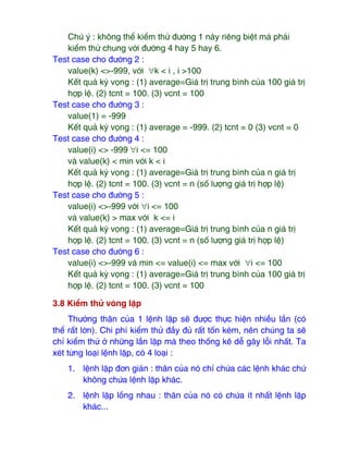 Chú ý : không thể kiểm thử ₫ường 1 này riêng biệt mà phải
kiểm thử chung với ₫ường 4 hay 5 hay 6.
Test case cho ₫ường 2 :
value(k) <>-999, với ∀k < i , i >100
Kết quả kỳ vọng : (1) average=Giá trị trung bình của 100 giá trị
hợp lệ. (2) tcnt = 100. (3) vcnt = 100
Test case cho ₫ường 3 :
value(1) = -999
Kết quả kỳ vọng : (1) average = -999. (2) tcnt = 0 (3) vcnt = 0
Test case cho ₫ường 4 :
value(i) <> -999 ∀i <= 100
và value(k) < min với k < i
Kết quả kỳ vọng : (1) average=Giá trị trung bình của n giá trị
hợp lệ. (2) tcnt = 100. (3) vcnt = n (số lượng giá trị hợp lệ)
Test case cho ₫ường 5 :
value(i) <>-999 với ∀i <= 100
và value(k) > max với k <= i
Kết quả kỳ vọng : (1) average=Giá trị trung bình của n giá trị
hợp lệ. (2) tcnt = 100. (3) vcnt = n (số lượng giá trị hợp lệ)
Test case cho ₫ường 6 :
value(i) <>-999 và min <= value(i) <= max với ∀i <= 100
Kết quả kỳ vọng : (1) average=Giá trị trung bình của 100 giá trị
hợp lệ. (2) tcnt = 100. (3) vcnt = 100
3.8 Kiểm thử vòng lặp
Thường thân của 1 lệnh lặp sẽ ₫ược thực hiện nhiều lần (có
thể rất lớn). Chi phí kiểm thử ₫ầy ₫ủ rất tốn kém, nên chúng ta sẽ
chỉ kiểm thử ở những lần lặp mà theo thống kê dễ gây lỗi nhất. Ta
xét từng loại lệnh lặp, có 4 loại :
1. lệnh lặp ₫ơn giản : thân của nó chỉ chứa các lệnh khác chứ
không chứa lệnh lặp khác.
2. lệnh lặp lồng nhau : thân của nó có chứa ít nhất lệnh lặp
khác...
 