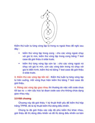 Kiểm thử tuần tự từng vòng lặp từ trong ra ngoài theo ₫ề nghị sau
₫ây :
ƒ kiểm thử vòng lặp trong cùng : cho các vòng ngoài chạy
với giá trị min, kiểm thử vòng lặp trong cùng bằng 7 test
case ₫ã giới thiệu ở silde trước.
ƒ kiểm thử từng vòng lặp còn lại : cho các vòng ngoài nó
chạy với giá trị min, còn các vòng bên trong nó chạy với
giá trị ₫iển hình, kiểm thử nó bằng 7 test case ₫ã giới thiệu
ở slide trước.
3. Kiểm thử các vòng lặp liền kề : Kiểm thử tuần tự từng vòng lặp
từ trên xuống, mỗi vòng thực hiện kiểm thử bằng 7 test case ₫ã
giới thiệu.
4. Riêng các vòng lặp giao nhau thì thường do việc viết code chưa
tốt tạo ra ⇒ nên cấu trúc lại ₫oạn code sao cho không chứa dạng
giao nhau này.
3.9 Kết chương
Chương này ₫ã giới thiệu 1 kỹ thuật thiết yếu ₫ể kiểm thử hộp
trắng TPPM, ₫ó là kỹ thuật kiểm thử dòng ₫iều khiển.
Chúng ta ₫ã giới thiệu các cấp ₫ộ phủ kiểm thử khác nhau,
giới thiệu ₫ồ thị dòng ₫iều khiển và ₫ồ thị dòng ₫iều khiển cơ bản
 