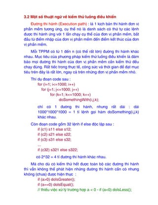 3.2 Một số thuật ngữ về kiểm thử luồng ₫iều khiển
Đường thi hành (Execution path) : là 1 kịch bản thi hành ₫ơn vị
phần mềm tương ứng, cụ thể nó là danh sách có thứ tự các lệnh
₫ược thi hành ứng với 1 lần chạy cụ thể của ₫ơn vị phần mềm, bắt
₫ầu từ ₫iểm nhập của ₫ơn vị phần mềm ₫ến ₫iểm kết thúc của ₫ơn
vị phần mềm.
Mỗi TPPM có từ 1 ₫ến n (có thể rất lớn) ₫ường thi hành khác
nhau. Mục tiêu của phương pháp kiểm thử luồng ₫iều khiển là ₫ảm
bảo mọi ₫ường thi hành của ₫ơn vị phần mềm cần kiểm thử ₫ều
chạy ₫úng. Rất tiếc trong thực tế, công sức và thời gian ₫ể ₫ạt mục
tiêu trên ₫ây là rất lớn, ngay cả trên những ₫ơn vị phần mềm nhỏ.
Thí dụ ₫oạn code sau :
for (i=1; i<=1000; i++)
for (j=1; j<=1000; j++)
for (k=1; k<=1000; k++)
doSomethingWith(i,j,k);
chỉ có 1 ₫ường thi hành, nhưng rất dài : dài
1000*1000*1000 = 1 tỉ lệnh gọi hàm doSomething(i,j,k)
khác nhau.
Còn ₫oạn code gồm 32 lệnh if else ₫ộc lập sau :
if (c1) s11 else s12;
if (c2) s21 else s22;
if (c3) s31 else s32;
...
if (c32) s321 else s322;
có 2^32 = 4 tỉ ₫ường thi hành khác nhau.
Mà cho dù có kiểm thử hết ₫ược toàn bộ các ₫ường thi hành
thì vẫn không thể phát hiện những ₫ường thi hành cần có nhưng
không (chưa) ₫ược hiện thực :
if (a>0) doIsGreater();
if (a==0) dolsEqual();
// thiếu việc xử lý trường hợp a < 0 - if (a<0) dolsLess();
 