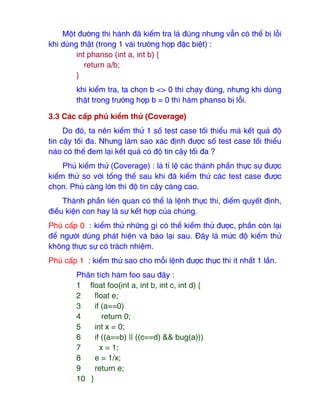 Một ₫ường thi hành ₫ã kiểm tra là ₫úng nhưng vẫn có thể bị lỗi
khi dùng thật (trong 1 vài trường hợp ₫ặc biệt) :
int phanso (int a, int b) {
return a/b;
}
khi kiểm tra, ta chọn b <> 0 thì chạy ₫úng, nhưng khi dùng
thật trong trường hợp b = 0 thì hàm phanso bị lỗi.
3.3 Các cấp phủ kiểm thử (Coverage)
Do ₫ó, ta nên kiểm thử 1 số test case tối thiểu mà kết quả ₫ộ
tin cậy tối ₫a. Nhưng làm sao xác ₫ịnh ₫ược số test case tối thiểu
nào có thể ₫em lại kết quả có ₫ộ tin cậy tối ₫a ?
Phủ kiểm thử (Coverage) : là tỉ lệ các thành phần thực sự ₫ược
kiểm thử so với tổng thể sau khi ₫ã kiểm thử các test case ₫ược
chọn. Phủ càng lớn thì ₫ộ tin cậy càng cao.
Thành phần liên quan có thể là lệnh thực thi, ₫iểm quyết ₫ịnh,
₫iều kiện con hay là sự kết hợp của chúng.
Phủ cấp 0 : kiểm thử những gì có thể kiểm thử ₫ược, phần còn lại
₫ể người dùng phát hiện và báo lại sau. Đây là mức ₫ộ kiểm thử
không thực sự có trách nhiệm.
Phủ cấp 1 : kiểm thử sao cho mỗi lệnh ₫ược thực thi ít nhất 1 lần.
Phân tích hàm foo sau ₫ây :
1 float foo(int a, int b, int c, int d) {
2 float e;
3 if (a==0)
4 return 0;
5 int x = 0;
6 if ((a==b) || ((c==d) && bug(a)))
7 x = 1;
8 e = 1/x;
9 return e;
10 }
 
