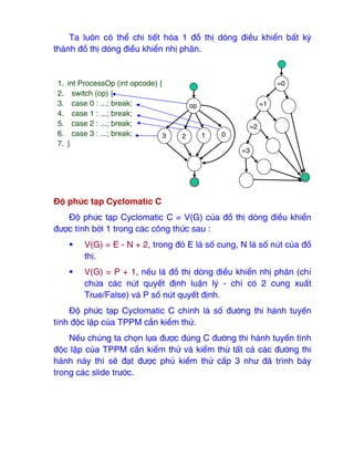 Ta luôn có thể chi tiết hóa 1 ₫ồ thị dòng ₫iều khiển bất kỳ
thành ₫ồ thị dòng ₫iều khiển nhị phân.
Độ phức tạp Cyclomatic C
Độ phức tạp Cyclomatic C = V(G) của ₫ồ thị dòng ₫iều khiển
₫ược tính bởi 1 trong các công thức sau :
ƒ V(G) = E - N + 2, trong ₫ó E là số cung, N là số nút của ₫ồ
thị.
ƒ V(G) = P + 1, nếu là ₫ồ thị dòng ₫iều khiển nhị phân (chỉ
chứa các nút quyết ₫ịnh luận lý - chỉ có 2 cung xuất
True/False) và P số nút quyết ₫ịnh.
Độ phức tạp Cyclomatic C chính là số ₫ường thi hành tuyến
tính ₫ộc lập của TPPM cần kiểm thử.
Nếu chúng ta chọn lựa ₫ược ₫úng C ₫ường thi hành tuyến tính
₫ộc lập của TPPM cần kiểm thử và kiểm thử tất cả các ₫ường thi
hành này thì sẽ ₫ạt ₫ược phủ kiểm thử cấp 3 như ₫ã trình bày
trong các slide trước.
1. int ProcessOp (int opcode) {
2. switch (op) {
3. case 0 : ...; break;
4. case 1 : ...; break;
5. case 2 : ...; break;
6. case 3 : ...; break;
7. }
op
3 2 1 0
=0
=1
=2
=3
 