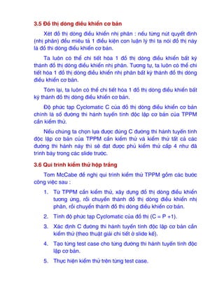 3.5 Đồ thị dòng ₫iều khiển cơ bản
Xét ₫ồ thị dòng ₫iều khiển nhị phân : nếu từng nút quyết ₫ịnh
(nhị phân) ₫ều miêu tả 1 ₫iều kiện con luận lý thì ta nói ₫ồ thị này
là ₫ồ thi dòng ₫iểu khiển cơ bản.
Ta luôn có thể chi tiết hóa 1 ₫ồ thị dòng ₫iều khiển bất kỳ
thành ₫ồ thị dòng ₫iều khiển nhị phân. Tương tự, ta luôn có thể chi
tiết hóa 1 ₫ồ thị dòng ₫iều khiển nhị phân bất kỳ thành ₫ồ thị dòng
₫iều khiển cơ bản.
Tóm lại, ta luôn có thể chi tiết hóa 1 ₫ồ thị dòng ₫iều khiển bất
kỳ thành ₫ồ thị dòng ₫iều khiển cơ bản.
Độ phức tạp Cyclomatic C của ₫ồ thị dòng ₫iều khiển cơ bản
chính là số ₫ường thi hành tuyến tính ₫ộc lập cơ bản của TPPM
cần kiểm thử.
Nếu chúng ta chọn lựa ₫ược ₫úng C ₫ường thi hành tuyến tính
₫ộc lập cơ bản của TPPM cần kiểm thử và kiểm thử tất cả các
₫ường thi hành này thì sẽ ₫ạt ₫ược phủ kiểm thử cấp 4 như ₫ã
trình bày trong các slide trước.
3.6 Qui trình kiểm thử hộp trắng
Tom McCabe ₫ề nghị qui trình kiểm thử TPPM gồm các bước
công việc sau :
1. Từ TPPM cần kiểm thử, xây dựng ₫ồ thị dòng ₫iều khiển
tương ứng, rồi chuyển thành ₫ồ thị dòng ₫iều khiển nhị
phân, rồi chuyển thành ₫ồ thị dòng ₫iều khiển cơ bản.
2. Tính ₫ộ phức tạp Cyclomatic của ₫ồ thị (C = P +1).
3. Xác ₫ịnh C ₫ường thi hành tuyến tính ₫ộc lập cơ bản cần
kiểm thử (theo thuật giải chi tiết ở slide kế).
4. Tạo từng test case cho từng ₫ường thi hành tuyến tính ₫ộc
lập cơ bản.
5. Thực hiện kiểm thử trên từng test case.
 