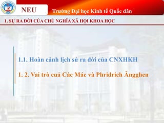 NEU Trường Đại học Kinh tế Quốc dân
1. SỰ RA ĐỜI CỦA CHỦ NGHĨA XÃ HỘI KHOA HỌC
1. 2. Vai trò cuả Các Mác và Phridrich Ăngghen
1.1. Hoàn cảnh lịch sử ra đời của CNXHKH
 