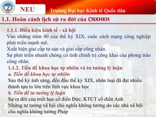 NEU Trường Đại học Kinh tế Quốc dân
1.1. Hoàn cảnh lịch sử ra đời của CNXHKH
1.1.1. Điều kiện kinh tế - xã hội
Vào những năm 40 của thế kỷ XIX, cuộc cách mạng công nghiệp
phát triển mạnh mẽ.
Xuất hiện giai cấp tư sản và giai cấp công nhân.
Sự phát triển nhanh chóng có tính chính trị công khai của phong trào
công nhân.
1.1.2. Tiền đề khoa học tự nhiên và tư tưởng lý luận
a. Tiền đề khoa học tự nhiên
Sau thế kỷ ánh sáng, đến đầu thế kỷ XIX, nhân loại đã đạt nhiều
thành tựu to lớn trên lĩnh vực khoa học
b. Tiền đề tư tưởng lý luận
Sự ra đời của triết học cổ điển Đức, KTCT cổ điển Anh
Những tư tưởng xã hội chủ nghĩa không tưởng do các nhà xã hội
chủ nghĩa không tưởng Pháp
 