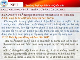 NEU Trường Đại học Kinh tế Quốc dân
2. CÁC GIAI ĐOẠN PHÁT TRIỂN CƠ BẢN CỦA CNXHKH
2.1. C.Mác và Ph.Ăngghen phát triển chủ nghĩa xã hội khoa học
2.1.1. Thời kỳ từ 1848 đến Công xã Pari (1871)
Các ông đã bổ sung, phát triển các luận điểm của chủ nghĩa xã hội
khoa học như: giành được quyền thống trị về chính trị, đập tan bộ máy
nhà nước tư sản, thiết lập chuyên chính vô sản, kết hợp giữa đấu tranh
của giai cấp vô sản với phong trào đấu tranh của giai cấp nông dân; xây
dựng khối liên minh giữa giai cấp công nhân và giai cấp nông dân
2.1.2. Thời kỳ sau Công xã Pari đến 1895
- Mác và Ăngghen đã bổ sung và phát triển tư tưởng đập tan bộ máy
nhà nước tư sản luận điểm quan trọng về phá hủy bộ máy nhà nước tư
sản.
- Chỉ rõ những điều kiện kinh tế, chính trị, xã hội và những tiền đề tư
tưởng, lý luận trực tiếp cho sự ra đời của chủ nghĩa xã hội khoa học
- dự đoán về tương lai của chủ nghĩa xã hội và chủ nghĩa cộng sản
 