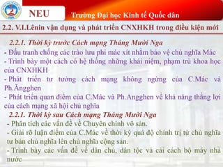 NEU Trường Đại học Kinh tế Quốc dân
2.2. V.I.Lênin vận dụng và phát triển CNXHKH trong điều kiện mới
2.2.1. Thời kỳ trước Cách mạng Tháng Mười Nga
- Đấu tranh chống các trào lưu phi mác xít nhằm bảo vệ chủ nghĩa Mác
- Trình bày một cách có hệ thống những khái niệm, phạm trù khoa học
của CNXHKH
- Phát triển tư tưởng cách mạng không ngừng của C.Mác và
Ph.Ăngghen
- Phát triển quan điểm của C.Mác và Ph.Angghen về khả năng thắng lợi
của cách mạng xã hội chủ nghĩa
2.2.1. Thời kỳ sau Cách mạng Tháng Mười Nga
- Phân tích các vấn đề về Chuyên chính vô sản.
- Giải rõ luận điểm của C.Mác về thời kỳ quá độ chính trị từ chủ nghĩa
tư bản chủ nghĩa lên chủ nghĩa cộng sản.
- Trình bày các vấn đề về dân chủ, dân tộc và cải cách bộ máy nhà
nước
 