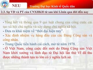 NEU Trường Đại học Kinh tế Quốc dân
2.3. Sự VD và PT của CNXHKH từ sau khi Lênin qua đời đến nay
- Tổng kết và thông qua 9 qui luật chung của công cuộc cải
tạo xã hội chủ nghĩa và xây dựng chủ nghĩa xã hội.
- Đưa ra khái niệm về “thời đại hiện nay”.
- Xác định nhiệm vụ hàng đầu của các Đảng Cộng sản và
công nhân.
- Trung Quốc tiến hành cải cách, mở từ năm 1978.
- Ở Việt Nam, công cuộc đổi mới do Đảng Cộng sản Việt
Nam khởi xướng và lãnh đạo từ Đại hội lần thứ VI đã thu
được những thành tựu to lớn có ý nghĩa lịch sử.
 