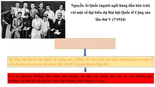 Tháng 3-1919, Quốc tế Cộng sản
được thành lập (Quốc tế III)
Tại Đại hội lần II của Quốc tế Cộng sản (1920), Sơ thảo lần thứ nhất những luận cương về
vấn đề dân tộc và vấn đề thuộc địa của V.I. Lênin được công bố.
Chỉ ra phương hướng đấu tranh giải phóng các dân tộc thuộc địa, mở ra con đường giải
phóng các dân tộc bị áp bức trên lập trường cách mạng vô sản.
Nguyễn Ái Quốc (người ngồi hàng đầu bên trái)
với một số đại biểu dự Đại hội Quốc tế Cộng sản
lần thứ V (7/1924)
Ảnh: TTXVN
 