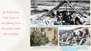 b) Tình hình
Việt Nam và
các phong trào
yêu nước trước
khi có Đảng
Phu mỏ người Việt làm việc trong các hầm mỏ thời Pháp thuộc. Ảnh tư liệu; Nguồn: http://m.tapchiqptd.vn
Nghĩa quân Đề Thám bị bắt làm tù binh
Nguồn: https://tuoitre.vn
Những người tham gia vụ “Hà thành đầu độc” bị
Pháp gông cùm. Ảnh do ông Nguyễn Tấn Lộc (một
Việt kiều tại Pháp) sưu tầm. Nguồn: https://tuoitre.vn
 