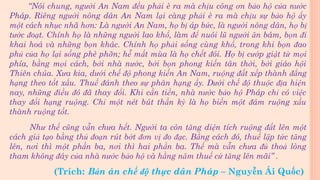 “Nói chung, người An Nam đều phải è ra mà chịu công ơn bảo hộ của nước
Pháp. Riêng người nông dân An Nam lại càng phải è ra mà chịu sự bảo hộ ấy
một cách nhục nhã hơn: Là người An Nam, họ bị áp bức, là người nông dân, họ bị
tước đoạt. Chính họ là những người lao khổ, làm để nuôi lũ người ăn bám, bọn đi
khai hoá và những bọn khác. Chính họ phải sống cùng khổ, trong khi bọn đao
phủ của họ lại sống phè phỡn; hễ mất mùa là họ chết đói. Họ bị cướp giật từ mọi
phía, bằng mọi cách, bởi nhà nước, bởi bọn phong kiến tân thời, bởi giáo hội
Thiên chúa. Xưa kia, dưới chế độ phong kiến An Nam, ruộng đất xếp thành đẳng
hạng theo tốt xấu. Thuế đánh theo sự phân hạng ấy. Dưới chế độ thuộc địa hiện
nay, những điều đó đã thay đổi. Khi cần tiền, nhà nước bảo hộ Pháp chỉ có việc
thay đổi hạng ruộng. Chỉ một nét bút thần kỳ là họ biến một đám ruộng xấu
thành ruộng tốt.
Như thế cũng vẫn chưa hết. Người ta còn tăng diện tích ruộng đất lên một
cách giả tạo bằng thủ đoạn rút bớt đơn vị đo đạc. Bằng cách đó, thuế lập tức tăng
lên, nơi thì một phần ba, nơi thì hai phần ba. Thế mà vẫn chưa đủ thoả lòng
tham không đáy của nhà nước bảo hộ và hằng năm thuế cứ tăng lên mãi” .
(Trích: Bản án chế độ thực dân Pháp – Nguyễn Ái Quốc)
 
