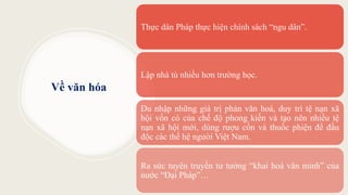 Về văn hóa
Thực dân Pháp thực hiện chính sách “ngu dân”.
Lập nhà tù nhiều hơn trường học.
Du nhập những giá trị phản văn hoá, duy trì tệ nạn xã
hội vốn có của chế độ phong kiến và tạo nên nhiều tệ
nạn xã hội mới, dùng rượu cồn và thuốc phiện để đầu
độc các thế hệ người Việt Nam.
Ra sức tuyên truyền tư tưởng “khai hoá văn minh” của
nước “Đại Pháp”…
 