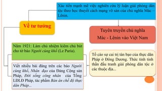 Về tư tưởng
Xúc tiến mạnh mẽ việc nghiên cứu lý luận giải phóng dân
tộc theo học thuyết cách mạng vô sản của chủ nghĩa Mác –
Lênin.
Năm 1921: Làm chủ nhiệm kiêm chủ bút
cho tờ báo Người cùng khổ (Le Paria).
Viết nhiều bài đăng trên các báo Người
cùng khổ, Nhân đạo của Đảng Cộng sản
Pháp, Đời sống công nhân của Tổng
LĐLĐ Pháp, tác phẩm Bản án chế độ thực
dân Pháp...
Tuyên truyền chủ nghĩa
Mác - Lênin vào Việt Nam
Tố cáo sự cai trị tàn bạo của thực dân
Pháp ở Đông Dương. Thức tỉnh tinh
thần đấu tranh giải phóng dân tộc ở
các thuộc địa...
 