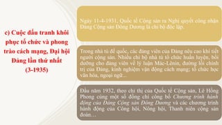 c) Cuộc đấu tranh khôi
phục tổ chức và phong
trào cách mạng, Đại hội
Đảng lần thứ nhất
(3-1935)
Ngày 11-4-1931, Quốc tế Cộng sản ra Nghị quyết công nhận
Đảng Cộng sản Đông Dương là chi bộ độc lập.
Trong nhà tù đế quốc, các đảng viên của Đảng nêu cao khí tiết
người cộng sản. Nhiều chi bộ nhà tù tổ chức huấn luyện, bồi
dưỡng cho đảng viên về lý luận Mác-Lênin, đường lối chính
trị của Đảng, kinh nghiệm vận động cách mạng; tổ chức học
văn hóa, ngoại ngữ...
Đầu năm 1932, theo chỉ thị của Quốc tế Cộng sản, Lê Hồng
Phong cùng một số đồng chí công bố Chương trình hành
động của Đảng Cộng sản Đông Dương và các chương trình
hành động của Công hội, Nông hội, Thanh niên cộng sản
đoàn…
 