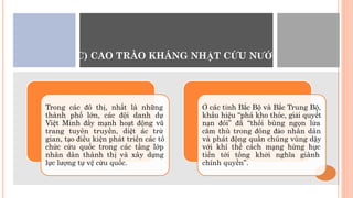 C) CAO TRÀO KHÁNG NHẬT CỨU NƯỚC
Trong các đô thị, nhất là những
thành phố lớn, các đội danh dự
Việt Minh đẩy mạnh hoạt động vũ
trang tuyên truyền, diệt ác trừ
gian, tạo điều kiện phát triển các tổ
chức cứu quốc trong các tầng lớp
nhân dân thành thị và xây dựng
lực lượng tự vệ cứu quốc.
Ở các tỉnh Bắc Bộ và Bắc Trung Bộ,
khẩu hiệu “phá kho thóc, giải quyết
nạn đói” đã “thổi bùng ngọn lửa
căm thù trong đông đảo nhân dân
và phát động quần chúng vùng dậy
với khí thế cách mạng hừng hực
tiến tới tổng khởi nghĩa giành
chính quyền”.
 