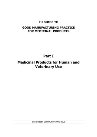 EU GUIDE TO
GOOD MANUFACTURING PRACTICE
FOR MEDICINAL PRODUCTS
Part I
Medicinal Products for Human and
Veterinary Use
© European Community 1995-2009
 
