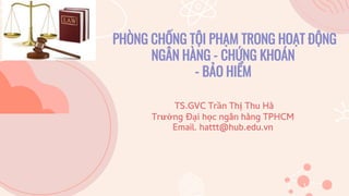 PHÒNG CHỐNG TỘI PHẠM TRONG HOẠT ĐỘNG
NGÂN HÀNG - CHỨNG KHOÁN
- BẢO HIỂM
TS.GVC Trần Thị Thu Hà
Trường Đại học ngân hàng TPHCM
Email. hattt@hub.edu.vn
 