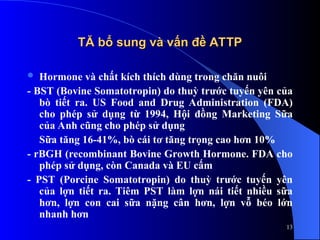 TĂ bổ sung và vấn đề ATTP
TĂ bổ sung và vấn đề ATTP
 Hormone và chất kích thích dùng trong chăn nuôi
- BST (Bovine Somatotropin) do thuỳ trước tuyến yên của
bò tiết ra. US Food and Drug Administration (FDA)
cho phép sử dụng từ 1994, Hội đồng Marketing Sữa
của Anh cũng cho phép sử dụng
Sữa tăng 16-41%, bò cái tơ tăng trọng cao hơn 10%
- rBGH (recombinant Bovine Growth Hormone. FDA cho
phép sử dụng, còn Canada và EU cấm
- PST (Porcine Somatotropin) do thuỳ trước tuyến yên
của lợn tiết ra. Tiêm PST làm lợn nái tiết nhiều sữa
hơn, lợn con cai sữa nặng cân hơn, lợn vỗ béo lớn
nhanh hơn
13
 