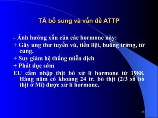 TĂ bổ sung và vấn đề ATTP
TĂ bổ sung và vấn đề ATTP
- Ảnh hưởng xấu của các hormone này:
+ Gây ung thư tuyến vú, tiền liệt, buồng trứng, tử
cung.
+ Suy giảm hệ thống miễn dịch
+ Phát dục sớm
EU cấm nhập thịt bò xử lí hormone từ 1988.
Hàng năm có khoảng 24 tr. bò thịt (2/3 số bò
thịt ở Mĩ) được xử lí hormone.
14
 