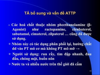 TĂ bổ sung và vấn đề ATTP
TĂ bổ sung và vấn đề ATTP
- Các hoá chất thuộc nhóm pheethanolamine (β-
Agonist) như ractopamine, clenbuterol,
sabutamol, cimaterol, zilpaterol … cũng đã được
sử dụng.
+ Nhóm này có tác dụng phân phối lại, hướng chất
dd vào PT mô cơ mà không PT mô mỡ →
+ Người sử dụng: run rẩy, tim đập nhanh, đau
đầu, chóng mặt, buồn nôn
+ Nước ta và nhiều nước trên thế giới đã cấm
15
 