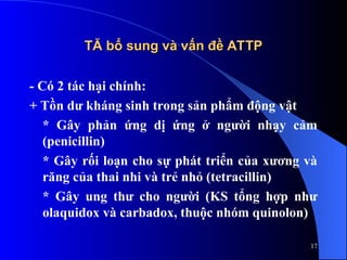TĂ bổ sung và vấn đề ATTP
TĂ bổ sung và vấn đề ATTP
- Có 2 tác hại chính:
+ Tồn dư kháng sinh trong sản phẩm động vật
* Gây phản ứng dị ứng ở người nhạy cảm
(penicillin)
* Gây rối loạn cho sự phát triển của xương và
răng của thai nhi và trẻ nhỏ (tetracillin)
* Gây ung thư cho người (KS tổng hợp như
olaquidox và carbadox, thuộc nhóm quinolon)
17
 