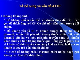 TĂ bổ sung và vấn đề ATTP
TĂ bổ sung và vấn đề ATTP
+ Kháng kháng sinh:
* Đề kháng nhiễm sắc thể: vi khuẩn thay đổi cấu trúc
gen để thích ứng với KS. Cơ chế này tiến hành tương đối
chậm.
* Đề kháng yếu tố R: vi khuẩn truyền thông tin qua
plasmid, trước hết plasmid kháng thuốc nhân đôi, một
plasmid giữ lại và một plasmid truyền sang vi khuẩn
khác chưa có tính kháng thuốc qua 1 ống gọi là pilus. Do
vi khuẩn có thể truyền cho cùng loài và khác loài mà sự
kháng thuốc trở nên nhanh chóng
* Cơ chế đề kháng chéo: Plasmid chứa nhiều đoạn gen
kháng các loại KS khác nhau 18
 
