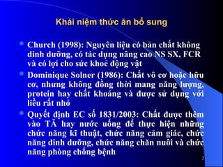 Khái niệm thức ăn bổ sung
Khái niệm thức ăn bổ sung
 Church (1998): Nguyên liệu có bản chất không
dinh dưỡng, có tác dụng nâng cao NS SX, FCR
và có lợi cho sức khoẻ động vật
 Dominique Solner (1986): Chất vô cơ hoặc hữu
cơ, nhưng không đồng thời mang năng lượng,
protein hay chất khoáng và được sử dụng với
liều rất nhỏ
 Quyết định EC số 1831/2003: Chất được thêm
vào TĂ hay nước uống để thực hiện những
chức năng kĩ thuật, chức năng cảm giác, chức
năng dinh dưỡng, chức năng chăn nuôi và chức
năng phòng chống bệnh
2
 