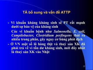 TĂ bổ sung và vấn đề ATTP
TĂ bổ sung và vấn đề ATTP
- Vi khuẩn kháng kháng sinh sẽ PT rất mạnh
dưới sự bảo vệ của kháng sinh
- Các vi khuẩn bệnh như Salmonella, E. coli,
Campilobacter, Clostridium perfingens thải ra
nhiều trong phân, gây nguy cơ bùng phát dịch
- Ở VN một số lô hàng thịt và thuỷ sản XK đã
phải trả về vì tồn dư kháng sinh, mới đây nhất
là thuỷ sản XK vào Nhật
22
 