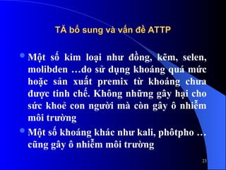 TĂ bổ sung và vấn đề ATTP
TĂ bổ sung và vấn đề ATTP
Một số kim loại như đồng, kẽm, selen,
molibden …do sử dụng khoáng quá mức
hoặc sản xuất premix từ khoáng chưa
được tinh chế. Không những gây hại cho
sức khoẻ con người mà còn gây ô nhiễm
môi trường
Một số khoáng khác như kali, phôtpho …
cũng gây ô nhiễm môi trường
23
 