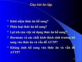 Câu hỏi ôn tập
Câu hỏi ôn tập
 Khái niệm thức ăn bổ sung?
 Phân loại thức ăn bổ sung?
 Lợi ích của việc sử dụng thức ăn bổ sung?
 Hormone và các chất kích thích sinh trưởng bổ
sung vào thức ăn và vấn đề ATTP?
 Kháng sinh bổ sung vào thức ăn và vấn đề
ATTP?
25
 