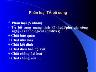 Phân loại TĂ bổ sung
Phân loại TĂ bổ sung
 Phân loại (5 nhóm)
- TĂ bổ sung mang tính kĩ thuật/phụ gia công
nghệ (Technological additives):
+ Chất bảo quản
+ Chất nhũ hoá
+ Chất kết dính
+ Chất điều hoà độ axit
+ Chất chống ôxi hoá
+ Chất chống vón …
3
 
