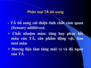 Phân loại TĂ bổ sung
Phân loại TĂ bổ sung
- TĂ bổ sung cải thiện tính chất cảm quan
(Sensory additives):
+ Chất nhuộm màu: tăng hay phục hồi
màu của TĂ, sản phẩm động vật, làm
tươi màu
+ Hương liệu làm tăng mùi vị và độ ngon
của TĂ
4
 