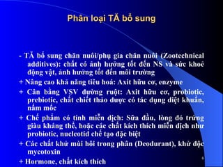 Phân loại TĂ bổ sung
Phân loại TĂ bổ sung
- TĂ bổ sung chăn nuôi/phụ gia chăn nuôi (Zootechnical
additives): chất có ảnh hưởng tốt đến NS và sức khoẻ
động vật, ảnh hưởng tốt đến môi trường
+ Nâng cao khả năng tiêu hoá: Axit hữu cơ, enzyme
+ Cân bằng VSV đường ruột: Axit hữu cơ, probiotic,
prebiotic, chất chiết thảo dược có tác dụng diệt khuẩn,
nấm mốc
+ Chế phẩm có tính miễn dịch: Sữa đầu, lòng đỏ trứng
giàu kháng thể, hoặc các chất kích thích miễn dịch như
probiotic, nucleotid chế tạo đặc biệt
+ Các chất khử mùi hôi trong phân (Deodurant), khử độc
mycotoxin
+ Hormone, chất kích thích
6
 