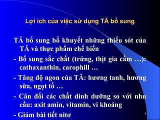 Lợi ích của việc sử dụng TĂ bổ sung
Lợi ích của việc sử dụng TĂ bổ sung
TĂ bổ sung bổ khuyết những thiếu sót của
TĂ và thực phẩm chế biến
- Bổ sung sắc chất (trứng, thịt gia cầm …):
cathaxanthin, carophill …
- Tăng độ ngon của TĂ: hương tanh, hương
sữa, ngọt tố …
- Cân đối các chất dinh dưỡng so với nhu
cầu: axit amin, vitamin, vi khoáng
- Giảm bài tiết nitơ 8
 