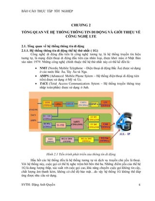 BÁO CÁO THỰC TẬP TỐT NGHIỆP
SVTH: Đặng Anh Quyền 6
CHƯƠNG 2
TỔNG QUAN VỀ HỆ THỐNG THÔNG TIN DI ĐỘNG VÀ GIỚI THIỆU VỀ
CÔNG NGHỆ LTE
2.1. Tổng quan về hệ thống thông tin di động
2.1.1. Hệ thống thông tin di động thế hệ thứ nhất ( 1G)
Công nghệ di động đầu tiên là công nghệ tương tự, là hệ thống truyền tín hiệu
tuơng tự, là mạng điện thoại di động đầu tiên của nhân loại, được khơi mào ở Nhật Bản
vào năm 1979. Những công nghệ chính thuộc thế hệ thứ nhất này có thể kể đến là:
 NMT (Nordic Mobile Telephone – Điện thoại di động Bắc Âu) được sử dụng
ở các nước Bắc Âu, Tây Âu và Nga.
 AMPS (Advanced Mobile Phone Sytem – Hệ thống điện thoại di động tiên
tiến) được sử dụng ở Mỹ và Úc.
 TACS (Total Access Communication Sytem – Hệ thống truyền thông truy
nhập toàn phần) được sử dụng ở Anh.
Hình 2.1 Tiến trình phát triển của thông tin di động
Hầu hết các hệ thống đều là hệ thống tương tự và dịch vụ truyền chủ yếu là thoại.
Với hệ thống này, cuộc gọi có thể bị nghe trộm bởi bên thứ ba. Những điểm yếu của thế hệ
1G là dung lượng thấp, xác suất rớt cuộc gọi cao, khả năng chuyển cuộc gọi không tin cậy,
chất lượng âm thanh kém, không có chế độ bảo mật…do vậy hệ thống 1G không thể đáp
ứng được nhu cầu sử dụng.
 