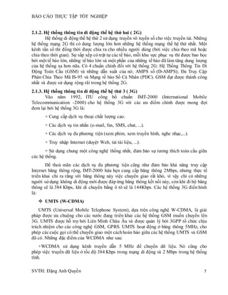 BÁO CÁO THỰC TẬP TỐT NGHIỆP
SVTH: Đặng Anh Quyền 7
2.1.2. Hệ thống thông tin di động thế hệ thứ hai ( 2G)
Hệ thống di động thế hệ thứ 2 sử dụng truyền vô tuyến số cho việc truyền tải. Những
hệ thống mạng 2G thì có dung lượng lớn hơn những hệ thống mạng thế hệ thứ nhất. Một
kênh tần số thì đồng thời được chia ra cho nhiều người dùng (bởi việc chia theo mã hoặc
chia theo thời gian). Sự sắp xếp có trật tự các tế bào, mỗi khu vực phục vụ thì được bao bọc
bởi một tế bào lớn, những tế bào lớn và một phần của những tế bào đã làm tăng dung lượng
của hệ thống xa hơn nữa. Có 4 chuẩn chính đối với hệ thống 2G: Hệ Thống Thông Tin Di
Động Toàn Cầu (GSM) và những dẫn xuất của nó; AMPS số (D-AMPS); Đa Truy Cập
Phân Chia Theo Mã IS-95 và Mạng tế bào Số Cá Nhân (PDC). GSM đạt được thành công
nhất và được sử dụng rộng rãi trong hệ thống 2G.
2.1.3. Hệ thống thông tin di động thế hệ thứ 3 ( 3G)
Vào năm 1992, ITU công bố chuẩn IMT-2000 (International Mobile
Telecommunication -2000) cho hệ thống 3G với các ưu điểm chính được mong đợi
đem lại bởi hệ thống 3G là:
+ Cung cấp dịch vụ thoại chất lượng cao.
+ Các dịch vụ tin nhắn (e-mail, fax, SMS, chat, ...).
+ Các dịch vụ đa phương tiện (xem phim, xem truyền hình, nghe nhạc,...).
+ Truy nhập Internet (duyệt Web, tải tài liệu, ...).
+ Sử dụng chung một công nghệ thống nhất, đảm bảo sự tương thích toàn cầu giữa
các hệ thống.
Để thoả mãn các dịch vụ đa phương tiện cũng như đảm bảo khả năng truy cập
Internet băng thông rộng, IMT-2000 hứa hẹn cung cấp băng thông 2Mbps, nhưng thực tế
triển khai chỉ ra rằng với băng thông này việc chuyển giao rất khó, vì vậy chỉ có những
người sử dụng không di động mới được đáp ứng băng thông kết nối này, còn khi đi bộ băng
thông sẽ là 384 Kbps, khi di chuyển bằng ô tô sẽ là 144Kbps. Các hệ thống 3G điển hình
là:
 UMTS (W-CDMA)
UMTS (Universal Mobile Telephone System), dựa trên công nghệ W-CDMA, là giải
pháp được ưa chuộng cho các nước đang triển khai các hệ thống GSM muốn chuyển lên
3G. UMTS được hỗ trợ bởi Liên Minh Châu Âu và được quản lý bởi 3GPP tổ chức chịu
trách nhiệm cho các công nghệ GSM, GPRS. UMTS hoạt động ở băng thông 5MHz, cho
phép cáccuộc gọi có thể chuyển giao một cáchhoàn hảo giữa các hệ thống UMTS và GSM
đã có. Những đặc điểm của WCDMA như sau:
+WCDMA sử dụng kênh truyền dẫn 5 MHz để chuyển dữ liệu. Nó cũng cho
phép việc truyền dữ liệu ở tốc độ 384 Kbps trong mạng di động và 2 Mbps trong hệ thống
tĩnh.
 