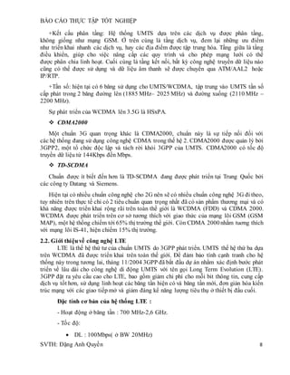 BÁO CÁO THỰC TẬP TỐT NGHIỆP
SVTH: Đặng Anh Quyền 8
+Kết cấu phân tầng: Hệ thống UMTS dựa trên các dịch vụ được phân tầng,
không giống như mạng GSM. Ở trên cùng là tầng dịch vụ, đem lại những ưu điểm
như triển khai nhanh các dịch vụ, hay các địa điểm được tập trung hóa. Tầng giữa là tầng
điều khiển, giúp cho việc nâng cấp các quy trình và cho phép mạng lưới có thể
được phân chia linh hoạt. Cuối cùng là tầng kết nối, bất kỳ công nghệ truyền dữ liệu nào
cũng có thể được sử dụng và dữ liệu âm thanh sẽ được chuyển qua ATM/AAL2 hoặc
IP/RTP.
+Tần số: hiện tại có 6 băng sử dụng cho UMTS/WCDMA, tập trung vào UMTS tần số
cấp phát trong 2 băng đường lên (1885 MHz– 2025 MHz) và đường xuống (2110 MHz –
2200 MHz).
Sự phát triển của WCDMA lên 3.5G là HSxPA.
 CDMA2000
Một chuẩn 3G quan trọng khác là CDMA2000, chuẩn này là sự tiếp nối đối với
các hệ thống đang sử dụng công nghệ CDMA trong thế hệ 2. CDMA2000 được quản lý bởi
3GPP2, một tổ chức độc lập và tách rời khỏi 3GPP của UMTS. CDMA2000 có tốc độ
truyền dữ liệu từ 144Kbps đến Mbps.
 TD-SCDMA
Chuẩn được ít biết đến hơn là TD-SCDMA đang được phát triển tại Trung Quốc bởi
các công ty Datang và Siemens.
Hiện tại có nhiều chuẩn công nghệ cho 2G nên sẽ có nhiều chuẩn công nghệ 3G đi theo,
tuy nhiên trên thực tế chỉ có 2 tiêu chuẩn quan trọng nhất đã có sản phẩm thương mại và có
khả năng được triển khai rộng rãi trên toàn thế giới là WCDMA (FDD) và CDMA 2000.
WCDMA được phát triển trên cơ sở tương thích với giao thức của mạng lõi GSM (GSM
MAP), một hệ thống chiếm tới 65% thị trường thế giới. Còn CDMA 2000nhằm tuơng thích
với mạng lõi IS-41, hiện chiếm 15% thị trường.
2.2. Giới thiệuvề công nghệ LTE
LTE là thế hệ thứ tư của chuẩn UMTS do 3GPP phát triển. UMTS thế hệ thứ ba dựa
trên WCDMA đã được triển khai trên toàn thế giới. Để đảm bảo tính cạnh tranh cho hệ
thống này trong tương lai, tháng 11/2004 3GPP đã bắt đầu dự án nhằm xác định bước phát
triển về lâu dài cho công nghệ di động UMTS với tên gọi Long Term Evolution (LTE).
3GPP đặt ra yêu cầu cao cho LTE, bao gồm giảm chi phí cho mỗi bit thông tin, cung cấp
dịch vụ tốt hơn, sử dụng linh hoạt các băng tần hiện có và băng tần mới, đơn giản hóa kiến
trúc mạng với các giao tiếp mở và giảm đáng kể năng lượng tiêu thụ ở thiết bị đầu cuối.
Đặc tính cơ bản của hệ thống LTE :
- Hoạt động ở băng tần : 700 MHz-2,6 GHz.
- Tốc độ:
 DL : 100Mbps( ở BW 20MHz)
 