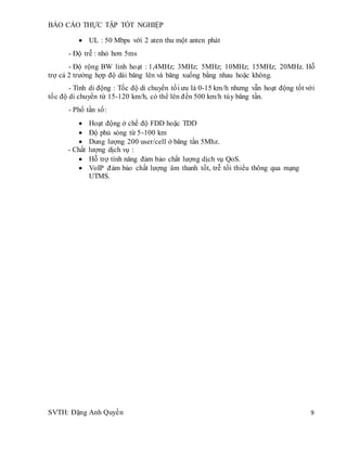 BÁO CÁO THỰC TẬP TỐT NGHIỆP
SVTH: Đặng Anh Quyền 9
 UL : 50 Mbps với 2 aten thu một anten phát
- Độ trễ : nhỏ hơn 5ms
- Độ rộng BW linh hoạt : 1,4MHz; 3MHz; 5MHz; 10MHz; 15MHz; 20MHz. Hỗ
trợ cả 2 trường hợp độ dài băng lên và băng xuống bằng nhau hoặc không.
- Tính di động : Tốc độ di chuyển tối ưu là 0-15 km/h nhưng vẫn hoạt động tốt với
tốc độ di chuyển từ 15-120 km/h, có thể lên đến 500 km/h tùy băng tần.
- Phổ tần số:
 Hoạt động ở chế độ FDD hoặc TDD
 Độ phủ sóng từ 5-100 km
 Dung lượng 200 user/cell ở băng tần 5Mhz.
- Chất lượng dịch vụ :
 Hỗ trợ tính năng đảm bảo chất lượng dịch vụ QoS.
 VoIP đảm bảo chất lượng âm thanh tốt, trễ tối thiểu thông qua mạng
UTMS.
 