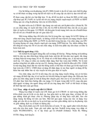 BÁO CÁO THỰC TẬP TỐT NGHIỆP
SVTH: Đặng Anh Quyền 11
Các hệ thống con đa phương tiện IP ( IMS) là một ví dụ tốt về máy móc thiết bị phục
vụ có thể được sử dụng trong lớp kết nối dịch vụ để cung cấp các dịch vụ dựa trên kết nối
IP được cung cấp bởi các lớp thấp hơn. Ví dụ, để hỗ trợ dịch vụ thoại thì IMS có thể cung
cấp thoại qua IP ( VoIP) và sự kết nối tới các mạng chuyển mạch-mạch cũ PSTN và ISDN
thông qua các cổng đa phương tiện của nó điều khiển.
Sự phát triểncủa E-UTRAN tập chung vào một nút, nút B phát triển ( eNode B). Tất
cả các chức năng vô tuyến kết thúc ở đó, tức là eNB là điểm kết thúc cho tất cả các giao
thức vô tuyến có liên quan. E-UTRAN chỉ đơn giản là một mạng lưới của các eNodeB được
kết nối tới các eNodeB lân cận với giao diện X2.
Một trong những thay đổi kiến trúc lớn là trong khu vực mạng lõi là EPC không có
chứa một vùng chuyển mạch-mạch, và không cókết nối trực tiếptới cácmạng chuyển mạch
mạch truyền thống như ISDN và PSTN là cần thiết trong lớp này. Các chức năng của EPC
là tương đương với vùng chuyển mạch gói của mạng 3GPP hiện tại. Tuy nhiên những thay
đổi đáng kể trong việc bố trí các nút chức năng và kiến trúc phần này nên được coi như là
hoàn tòan mới.
3.1.1 Thiết bị người dùng ( UE)
UE làthiết bị mà người dùng đầu cuối sử dụng để liênlạc. Thông thường nó là những
thiết bị cầm tay như điện thoại thông minh hoặc một thẻ dữ liệu như mọi người vẫn đang
sử dụng hiện tại trong mạng 2G và 3G. Hoặc nó có thể được nhúng vào, ví dụ một máy tính
xách tay. UE cũng có chứa các mođun nhận dạng thuê bao toàn cầu( USIM). Nó là một
mođun riêng biệt với phần còn lại của UE, thường được gọi là thiết bị đầu cuối (TE). USIM
là một ứng dụng được đặt vào một thẻ thông minh có thể tháo rời được gọi là thẻ mạch tích
hợp toàncầu ( UICC). USIM được sử dụng để nhận dạng và xác thực người sử dụng để lấy
khóa bảo mật nhằm bảo vệ việc truyền tải trên giao diện vô tuyến.
Các chức năng của UE là nền tảng cho các ứng dụng truyền thông, mà có tín hiệu
với mạng để thiết lập, duy trì và loại bỏ các liên kết thông tin người dùng cần. Điều này bao
gồm các chức năng quản lý tính di động như chuyển giao, báo cáo vị trí của thiết bị, và các
UE phải thực hiện theo hướng dẫn của mạng. Có lẽ quan trọng nhất là UE cung cấp giao
diện người sử dụng cho người dùng cuối để các ứng dụng như VoIP có thể được sử dụng
để thiết lập một cuộc gọi thoại.
3.1.2 Truy nhập vô tuyến mặt đất E-UTRAN
Mạng truy nhập vô tuyến của LTE được gọi là E-UTRAN và một trong những đặc
điểm chính của nó là tất cả các dịch vụ, bao gồm dịch vụ thời gian thực, sẽ được hỗ trợ
qua những kênh gói được chia sẻ. Phương pháp này sẽ tăng hiệu suất phổ, làm cho
dung lượng hệ thống trở nên cao hơn. Một kết quả quan trọng của việc sử dụng truy
nhập gói cho tất cả các dịch vụ là sự tích hợp cao hơn giữa những dịch vụ đa phương tiện
và giữa những dịch vụ cố định và không dây.
Mục đích chính của LTE là tối thiểu hóa số node. Vì vậy, người phát triển đã chọn
một cấu trúc đơn node. Trạm gốc mới phức tạp hơn NodeB trong mạng truy nhập vô
tuyến WCDMA/HSPA, và vì vậy được gọi là eNodeB (Enhance Node B). Những
 