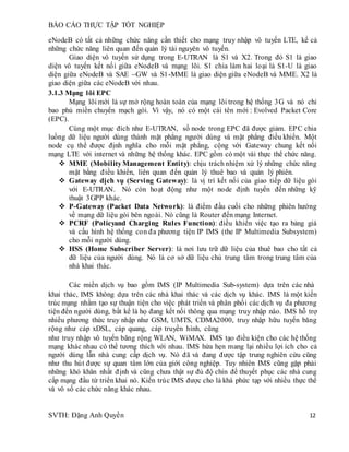 BÁO CÁO THỰC TẬP TỐT NGHIỆP
SVTH: Đặng Anh Quyền 12
eNodeB có tất cả những chức năng cần thiết cho mạng truy nhập vô tuyến LTE, kể cả
những chức năng liên quan đến quản lý tài nguyên vô tuyến.
Giao diện vô tuyến sử dụng trong E-UTRAN là S1 và X2. Trong đó S1 là giao
diện vô tuyến kết nối giữa eNodeB và mạng lõi. S1 chia làm hai loại là S1-U là giao
diện giữa eNodeB và SAE –GW và S1-MME là giao diện giữa eNodeB và MME. X2 là
giao diện giữa các eNodeB với nhau.
3.1.3 Mạng lõi EPC
Mạng lõi mới là sự mở rộng hoàn toàn của mạng lõi trong hệ thống 3G và nó chỉ
bao phủ miền chuyển mạch gói. Vì vậy, nó có một cái tên mới : Evolved Packet Core
(EPC).
Cùng một mục đích như E-UTRAN, số node trong EPC đã được giảm. EPC chia
luồng dữ liệu người dùng thành mặt phẳng người dùng và mặt phẳng điều khiển. Một
node cụ thể được định nghĩa cho mỗi mặt phẳng, cộng với Gateway chung kết nối
mạng LTE với internet và những hệ thống khác. EPC gồm có một vài thực thể chức năng.
 MME (MobilityManagement Entity): chịu trách nhiệm xử lý những chức năng
mặt bằng điều khiển, liên quan đến quản lý thuê bao và quản lý phiên.
 Gateway dịch vụ (Serving Gateway): là vị trí kết nối của giao tiếp dữ liệu gói
với E-UTRAN. Nó còn hoạt động như một node định tuyến đến những kỹ
thuật 3GPP khác.
 P-Gateway (Packet Data Network): là điểm đầu cuối cho những phiên hướng
về mạng dữ liệu gói bên ngoài. Nó cũng là Router đến mạng Internet.
 PCRF (Policyand Charging Rules Function): điều khiển việc tạo ra bảng giá
và cấu hình hệ thống con đa phương tiện IP IMS (the IP Multimedia Subsystem)
cho mỗi người dùng.
 HSS (Home Subscriber Server): là nơi lưu trữ dữ liệu của thuê bao cho tất cả
dữ liệu của người dùng. Nó là cơ sở dữ liệu chủ trung tâm trong trung tâm của
nhà khai thác.
Các miền dịch vụ bao gồm IMS (IP Multimedia Sub-system) dựa trên các nhà
khai thác, IMS không dựa trên các nhà khai thác và các dịch vụ khác. IMS là một kiến
trúc mạng nhằm tạo sự thuận tiện cho việc phát triển và phân phối các dịch vụ đa phương
tiện đến người dùng, bất kể là họ đang kết nối thông qua mạng truy nhập nào. IMS hỗ trợ
nhiều phương thức truy nhập như GSM, UMTS, CDMA2000, truy nhập hữu tuyến băng
rộng như cáp xDSL, cáp quang, cáp truyền hình, cũng
như truy nhập vô tuyến băng rộng WLAN, WiMAX. IMS tạo điều kiện cho các hệ thống
mạng khác nhau có thể tương thích với nhau. IMS hứa hẹn mang lại nhiều lợi ích cho cả
người dùng lẫn nhà cung cấp dịch vụ. Nó đã và đang được tập trung nghiên cứu cũng
như thu hút được sự quan tâm lớn của giới công nghiệp. Tuy nhiên IMS cũng gặp phải
những khó khăn nhất định và cũng chưa thật sự đủ độ chín để thuyết phục các nhà cung
cấp mạng đầu từ triển khai nó. Kiến trúc IMS được cho là khá phức tạp với nhiều thực thể
và vô số các chức năng khác nhau.
 