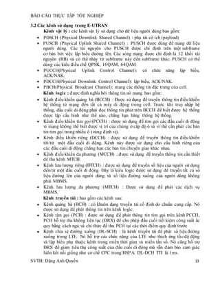 BÁO CÁO THỰC TẬP TỐT NGHIỆP
SVTH: Đặng Anh Quyền 13
3.2 Các kênh sử dụng trong E-UTRAN
Kênh vật lý : các kênh vật lý sử dụng cho dữ liệu người dùng bao gồm:
 PDSCH (Physical Downlink Shared Channel) : phụ tải có ích (payload)
 PUSCH (Physical Uplink Shared Channel) : PUSCH được dùng để mang dữ liệu
người dùng. Các tài nguyên cho PUSCH được chỉ định trên một subframe
cơ bản bởi việc lập biểu đường lên. Các sóng mang được chỉ định là 12 khối tài
nguyên (RB) và có thể nhảy từ subframe này đến subframe khác. PUSCH có thể
dùng các kiểu điều chế QPSK, 16QAM, 64QAM.
 PUCCH(Physical Uplink Control Channel): có chức năng lập biểu,
ACK/NAK.
 PDCCH(Physical Downlink Control Channel): lập biểu, ACK/NAK.
 PBCH(Physical Broadcast Channel): mang các thông tin đặc trưng của cell.
Kênh logic : được định nghĩa bởi thông tin nó mang bao gồm:
 Kênh điều khiển quảng bá (BCCH) : Được sử dụng để truyền thông tin điều khiển
hệ thống từ mạng đến tất cả máy di động trong cell. Trước khi truy nhập hệ
thống, đầu cuối di động phải đọc thông tin phát trên BCCH để biết được hệ thống
được lập cấu hình như thế nào, chẳng hạn băng thông hệ thống.
 Kênh điều khiển tìm gọi (PCCH) : được sử dụng để tìm gọi các đầu cuối di động
vì mạng không thể biết được vị trí của chúng ở cấp độ ô và vì thế cần phát các bản
tin tìm gọi trong nhiều ô (vùng định vị).
 Kênh điều khiển riêng (DCCH) : được sử dụng để truyền thông tin điều khiển
tới/từ một đầu cuối di động. Kênh này được sử dụng cho cấu hình riêng của
các đầu cuối di động chẳng hạn các bản tin chuyển giao khác nhau.
 Kênh điều khiển đa phương (MCCH) : được sử dụng để truyền thông tin cần thiết
để thu kênh MTCH.
 Kênh lưu lượng riêng (DTCH) : được sử dụng để truyền số liệu của người sử dụng
đến/từ một đầu cuối di động. Đây là kiểu logic được sử dụng để truyền tất cả số
liệu đường lên của người dùng và số liệu đường xuống của người dùng không
phải MBMS.
 Kênh lưu lượng đa phương (MTCH) : Được sử dụng để phát các dịch vụ
MBMS.
Kênh truyền tải : bao gồm các kênh sau:
 Kênh quảng bá (BCH) : có khuôn dạng truyền tải cố định do chuẩn cung cấp. Nó
được sử dụng để phát thông tin trên kênh logic.
 Kênh tìm gọi (PCH) : được sử dụng để phát thông tin tìm gọi trên kênh PCCH,
PCH hỗ trợ thu không liên tục (DRX) để cho phép đầu cuối tiết kiệm công suất ắc
quy bằng cách ngủ và chỉ thức để thu PCH tại các thời điểm quy định trước
 Kênh chia sẻ đường xuống (DL-SCH) : là kênh truyền tải để phát số liệu đường
xuống trong LTE. Nó hỗ trợ các chức năng của LTE như thích ứng tốc độ động
và lập biểu phụ thuộc kênh trong miền thời gian và miền tần số. Nó cũng hổ trợ
DRX để giảm tiêu thụ công suất của đầu cuối di động mà vẫn đảm bảo cảm giác
luôn kết nối giống như cơ chế CPC trong HSPA. DL-DCH TTI là 1ms.
 