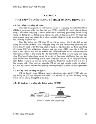 BÁO CÁO THỰC TẬP TỐT NGHIỆP
SVTH: Đặng Anh Quyền 16
CHƯƠNG 4
TRUY CẬP VÔ TUYẾN VÀ CÁC KỸ THUẬT SỬ DỤNG TRONG LTE
4.1. Các chế độ truy nhập vô tuyến
Giao diện không gian LTE hỗ trợ cả hai chế độ là song công phân chia theo tần số
(FDD) và song công phân chia theo thời gian (TDD), mỗi chế độ có một cấu trúc khung
riêng. Chế độ bán song công FDD cho phép chia sẻ phần cứng giữa đường lên và đường
xuống vì đường lên và đường xuống không bao giờ sử dụng đồng thời. Kỹ thuật này
được sử dụng trong một số dải tần và cũng cho phép tiết kiệm chi phí trong khi giảm một
nửa khả năng truyền dữ liệu.
Giao diện không gian LTE cũng hỗ trợ phát đa phương tiện và các dịch vụ phát
quảng bá đa điểm (MBMS). Một công nghệ tương đối mới cho nội dung phát sóng như
truyền hình kỹ thuật số tới UE bằng cách sử dụng các kết nối điểm - đa điểm. Các thông
số kỹ thuật 3GPP cho MBMS đầu tiên được xuất hiện trong UMTS phiên bản 6. LTE xác
định là một cấp cao hơn dịch vụ MBMS phát triển (eMBMS), mà nó sẽ hoạt động qua
một mạng đơn tần số phát quảng bá / đa điểm(MBSFN), bằng cách sử dụng một dạng
sóng đồng bộ thời gian chung mà có thể truyền tới đa ô trong một khoảng thời gian nhất
định. MBSFN cho phép kết hợp qua vô tuyến của truyền đa ô tới UE, sử dụng tiền tố vòng
(CP) để bảo vệ các sự sai khác do trễ khi truyền tải, để các UE truyền tải như là từ một tế
bào lớn duy nhất. Công nghệ này giúp cho LTE có hiệu suất cao cho truyền tải MBMS.
Các dịch vụ eMBMS sẽ được xác định đầy đủ trong thông số kỹ thuật của 3GPP phiên bản
9.
4.2 Các kỹ thuật sử dụng trong LTE
LTE sử dụng kỹ thuật OFDMA cho truy cập đường xuống và SC-FDMA cho truy
cập đường lên. Kết hợp đồng thời với MIMO, các kỹ thuật về lập biểu, thích ứng đường
truyền và yêu cầu tự động phát lại lai ghép.
4.2.1 Kỹ thuật đa truy nhập cho đường xuống OFDMA
Hình 4.1 Truyền đơn sóng mang
 