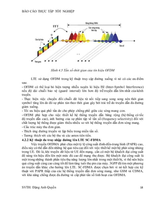 BÁO CÁO THỰC TẬP TỐT NGHIỆP
SVTH: Đặng Anh Quyền 18
Hình 4.5 Tần số-thời gian của tín hiệu OFDM
LTE sử dụng OFDM trong kỹ thuật truy cập đường xuống vì nó có các ưu điểm
sau:
- OFDM có thể loại bỏ hiện tượng nhiễu xuyên kí hiệu ISI (Inter-Symbol Interference)
nếu độ dài chuỗi bảo vệ (guard interval) lớn hơn độ trễ truyền dẫn lớn nhất của kênh
truyền.
- Thực hiện việc chuyển đổi chuỗi dữ liệu từ nối tiếp sang song song nên thời gian
symbol tăng lên do đó sự phân tán theo thời gian gây bởi trải trễ do truyền dẫn đa đường
giảm xuống.
- Tối ưu hiệu quả phổ tần do cho phép chồng phổ giữa các sóng mang con.
- OFDM phù hợp cho việc thiết kế hệ thống truyền dẫn băng rộng (hệ thống có tốc
độ truyền dẫn cao), ảnh hưởng của sự phân tập về tần số (frequency selectivity) đối với
chất lượng hệ thống được giảm thiểu nhiều so với hệ thống truyền dẫn đơn sóng mang.
- Cấu trúc máy thu đơn giản.
- Thích ứng đường truyền và lập biểu trong miền tần số.
- Tương thích với các bộ thu và các anten tiên tiến.
4.2.2 Kỹ thuật đa truy nhập đường lên LTE SC-FDMA
Việc truyền OFDMA phải chịu một tỷ lệ công suất đỉnh-đến-trung bình (PAPR) cao,
điều này có thể dẫn đến những hệ quả tiêu cực đối với việc thiết kế một bộ phát sóng nhúng
trong UE. Đó là, khi truyền dữ liệu từ UE đến mạng, cần có một bộ khuếch đại công suất
để nâng tín hiệu đến lên một mức đủ cao để mạng thu được. Bộ khuếch đại công suất là
một trong những thành phần tiêu thụ năng lượng lớn nhất trong một thiết bị, vì thế nên hiệu
quả công suất càng cao càng tốt để làm tăng tuổi thọ pin của máy. 3GPP đã tìm một phương
án truyền dẫn khác cho hướng lên LTE. SC-FDMA được chọn bởi vì nó kết hợp các kỹ
thuật với PAPR thấp của các hệ thống truyền dẫn đơn sóng mang, như GSM và CDMA,
với khả năng chống được đa đường và cấp phát tần số linh hoạt của OFDMA.
 