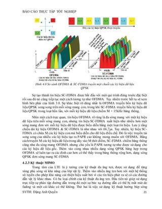 BÁO CÁO THỰC TẬP TỐT NGHIỆP
SVTH: Đặng Anh Quyền 21
Hình 4.8 So sánh OFDMA & SC-FDMA truyền một chuỗi các ký hiệu dữ liệu
QPSK
Sự tạo thành tín hiệu SC-FDMA được bắt đầu với một qui trình đứng trước đặc biệt
rồi sau đó nó cũng tiếp tục một cách tương tự như OFDMA. Tuy nhiên trước hết ta sẽ xem
hình bên phải của hình 3.8. Sự khác biệt rõ dàng nhất là OFDMA truyền bốn ký hiệu dữ
liệu QPSK song song trên mỗi sóng mang con, trong khi SC-FDMA truyền bốn ký hiệu dữ
liệu QPSK trong loạt bốn lần, với mỗi ký hiệu dữ liệu chiếm M × 15kHz băng thông.
Nhìn một cáchtrực quan, tín hiệu OFDMA rõ ràng là đa sóng mang với một ký hiệu
dữ liệu trên mỗi sóng mang con, nhưng tín hiệu SC-FDMA xuất hiện như nhiều hơn một
sóng mang đơn với mỗi ký hiệu dữ liệu được biểu diễn bằng một loạt tín hiệu. Lưu ý rằng
chiều dài ký hiệu OFDMA & SC-FDMA là như nhau với 66,7µs. Tuy nhiên, ký hiệu SC-
FDMA có chứa M các ký hiệu con mà biểu diễn cho dữ liệu điều chế. Đó là việc truyền tải
song song của nhiều các ký hiệu tạo ra PAPR cao không mong muốn với OFDMA. Bằng
cáchtruyền M các ký hiệu dữ liệutrong dãy vào M thời điểm, SC-FDMA chiếm băng thông
cũng như đa sóng mang OFDMA nhưng chủ yếu là PAPR tương tự như được sử dụng cho
các ký hiệu dữ liệu gốc. Thêm vào cùng nhau nhiều dạng sóng QPSK băng hẹp trong
OFDMA sẽ luôn tạo ra các đỉnh cao hơn có thể thấy trong băng thông rộng hơn, dạng sóng
QPSK đơn sóng mang SC-FDMA
4.2.3 Kỹ thuật MIMO
Trung tâm của LTE là ý tưởng của kỹ thuật đa ăng ten, được sử dụng để tăng
vùng phủ sóng và khả năng của lớp vật lý. Thêm vào nhiều ăng ten hơn với một hệ thống
vô tuyến cho phép khả năng cải thiện hiệu suất bởi vì các tín hiệu phát ra sẽ có các đường
dẫn vật lý khác nhau. Có ba loại chính của kỹ thuật đa ăng ten. Đầu tiên nó giúp sử dụng
trực tiếp sự phân tập đường dẫn trong đó một sự bức xạ đường dẫn có thể bị mất mát do
fading và một cái khác có thể không. Thứ hai là việc sử dụng kỹ thuật hướng búp sóng
 